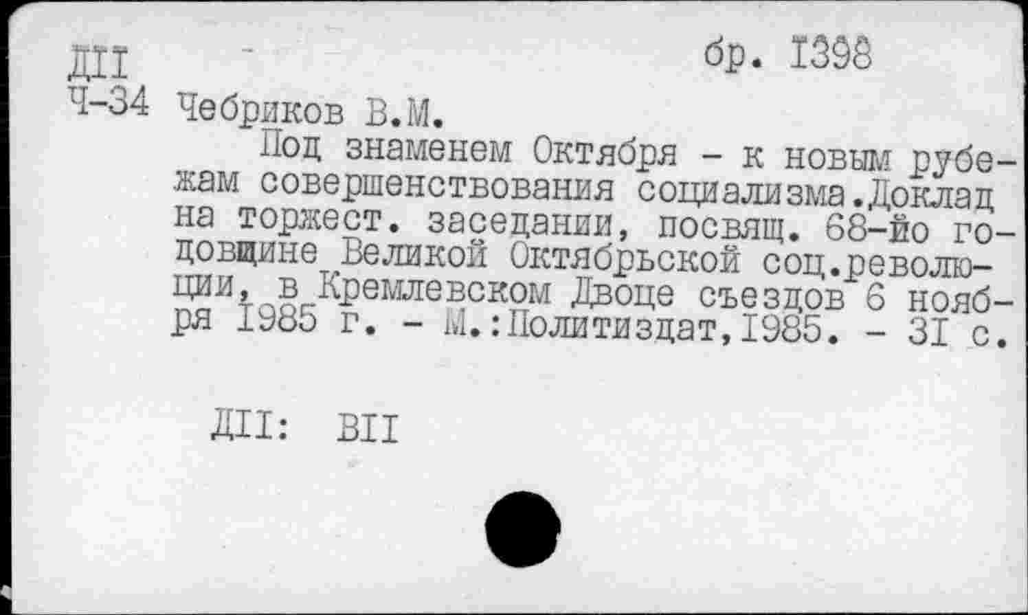 ﻿ДИ ’	бр. 1395
4-34 Чебриков В.М.
Иод знаменем Октября - к новым рубежам совершенствования социализма.Доклад на торжест. заседании, посвящ. 68-йо годовщине Великой Октябрьской соц.революции, в Кремлевском Двоце съездов 6 ноября 1а8о г. - ы.:Политиздат,1985. - 31 с.
ДИ: ВИ